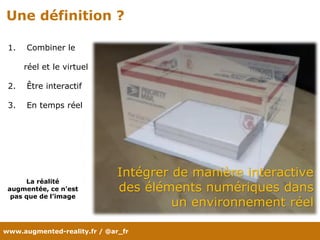 www.augmented-reality.fr / @ar_fr
Une définition ?
Intégrer de manière interactive
des éléments numériques dans
un environnement réel
1. Combiner le
réel et le virtuel
2. Être interactif
3. En temps réel
La réalité
augmentée, ce n'est
pas que de l’image
 