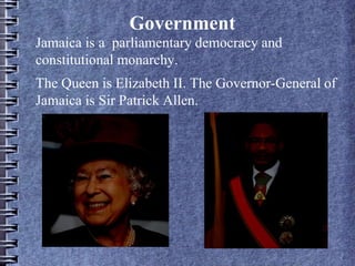 Government
Jamaica is a parliamentary democracy and
constitutional monarchy.
The Queen is Elizabeth II. The Governor-General of
Jamaica is Sir Patrick Allen.
 