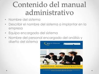 Contenido del manual
       administrativo
• Nombre del sistema
• Describir el nombre del sistema a implantar en la
  empresa
• Equipo encargado del sistema
• Nombre del personal encargado del análisis y
  diseño del sistema
 