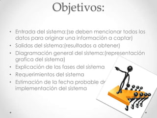 Objetivos:
• Entrada del sistema:(se deben mencionar todos los
  datos para originar una información a captar)
• Salidas del sistema:(resultados a obtener)
• Diagramación general del sistema:(representación
  grafica del sistema)
• Explicación de las fases del sistema
• Requerimientos del sistema
• Estimación de la fecha probable de
  implementación del sistema
 