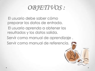 OBJETIVOS :
 El usuario debe saber cómo
preparar los datos de entrada.
 El usuario aprenda a obtener los
resultados y los datos salida.
Servir como manual de aprendizaje .
Servir como manual de referencia.
 
