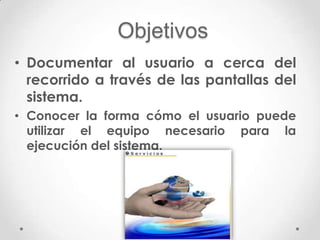 Objetivos
• Documentar al usuario a cerca del
  recorrido a través de las pantallas del
  sistema.
• Conocer la forma cómo el usuario puede
  utilizar el equipo necesario para la
  ejecución del sistema.
 