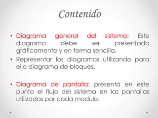 Contenido
• Diagrama general del sistema: Este
  diagrama      debe     ser      presentado
  gráficamente y en forma sencilla.
• Representar los diagramas utilizando para
  ello diagrama de bloques.

• Diagrama de pantalla: presenta en este
  punto el flujo del sistema en las pantallas
  utilizadas por cada modulo.
 