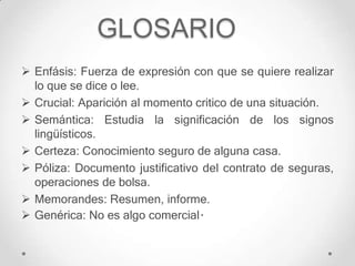 GLOSARIO
 Enfásis: Fuerza de expresión con que se quiere realizar
  lo que se dice o lee.
 Crucial: Aparición al momento critico de una situación.
 Semántica: Estudia la significación de los signos
  lingüísticos.
 Certeza: Conocimiento seguro de alguna casa.
 Póliza: Documento justificativo del contrato de seguras,
  operaciones de bolsa.
 Memorandes: Resumen, informe.
 Genérica: No es algo comercial.
 