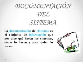 DOCUMENTACIÓN
           DEL
         SISTEMA
La documentación de sistemas es
el conjunto de información que
nos dice qué hacen los sistemas,
cómo lo hacen y para quién lo
hacen.
 