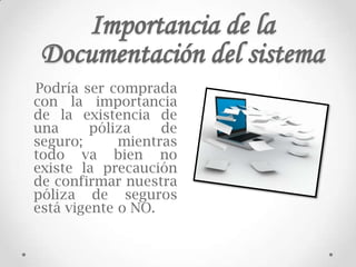 Importancia de la
 Documentación del sistema
Podría ser comprada
con la importancia
de la existencia de
una      póliza    de
seguro;      mientras
todo va bien no
existe la precaución
de confirmar nuestra
póliza de seguros
está vigente o NO.
 