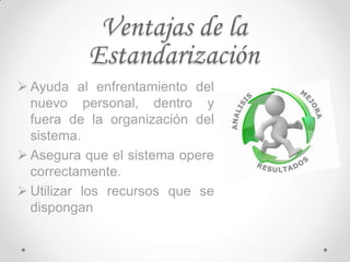 Ventajas de la
          Estandarización
 Ayuda al enfrentamiento del
  nuevo personal, dentro y
  fuera de la organización del
  sistema.
 Asegura que el sistema opere
  correctamente.
 Utilizar los recursos que se
  dispongan
 