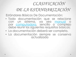 CLASIFICACIÓN
       DE LA ESTANDARIZACIÓN
Estándares Básicos De Documentación:
• Toda documentación que se relacione
  con un sistema, ya sea manual o
  por computadora, sencillo o complejo
  debe reunir los siguientes requisitos básicos:
• La documentación deberá ser completa.
• La documentación siempre se conserva
                   actualizada
  .
 