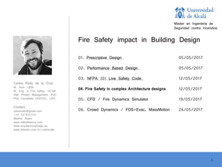 1
Carlos Rallo de la Cruz
M. Arch. UPM
M. Eng. in Fire safety. UC3M
Dipl. Project Management. PUC
PhD Candidate CERTEC. UPC
Contact
carlosrallo@gmail.com
+34 647865702
Madrid, Spain
www.rallodelacruz.com
www.arquitecturayfuego.es
www.linkedin.com/in/carlosrallo
Fire Safety impact in Building Design
01. Prescriptive Design 05/05/2017
02. Performance Based Design 05/05/2017
03. NFPA 101 Live Safety Code 12/05/2017
04. Fire Safety in complex Architecture designs 12/05/2017
05. CFD / Fire Dynamics Simulator 19/05/2017
06. Crowd Dynamics / FDS+Evac, MassMotion 26/05/2017
Máster en Ingeniería de
Seguridad contra Incendios
 