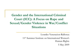Gender and the International Criminal Court (ICC): A Focus on Rape and Sexual/Gender Violence in War/Conflict Situations Lourdes Veneracion-Rallonza 11 th  Summer Institute on International Women’s Human Rights 5 May 2009 