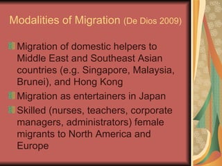Modalities of Migration  (De Dios 2009)   Migration of domestic helpers to Middle East and Southeast Asian countries (e.g. Singapore, Malaysia, Brunei), and Hong Kong Migration as entertainers in Japan Skilled (nurses, teachers, corporate managers, administrators) female migrants to North America and Europe 