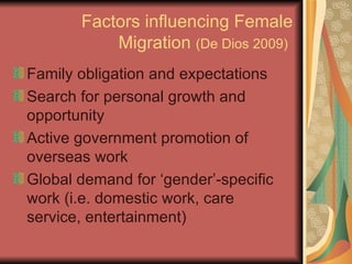 Factors influencing Female Migration  (De Dios 2009)   Family obligation and expectations Search for personal growth and opportunity Active government promotion of overseas work Global demand for ‘gender’-specific work (i.e. domestic work, care service, entertainment) 