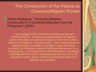 The Construction of the Filipina as Overseas/Migrant Worker Robyn Rodriguez’ “Domestic Debates: Constructions of Gendered Migration from the Philippines” (2008) “ ...civil society actors, including feminist and women-centered NGOs... produced representations of migrant women that drew on patriarchal logics in their bid to effect reforms to Philippine migration policy. Their constructions of migrant women resonate in important ways with those produced by Philippine migration officials themselves. As a consequence, civil society actors find themselves unwittingly colluding with the state in enacting laws that only serve to discipline women and to conform to dominant notions of gender and sexuality.” 