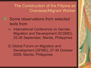 The Construction of the Filipina as Overseas/Migrant Worker Some observations from selected texts from International Conference on Gender, Migration and Development (ICGMD), 25-26 September, Manila, Philippines 2) Global Forum on Migration and Development (GFMD), 27-30 October 2009, Manila, Philippines 