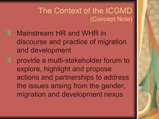 The Context of the ICGMD (Concept Note) Mainstream HR and WHR in discourse and practice of migration and development provide a multi-stakeholder forum to explore, highlight and propose actions and partnerships to address the issues arising from the gender, migration and development nexus 