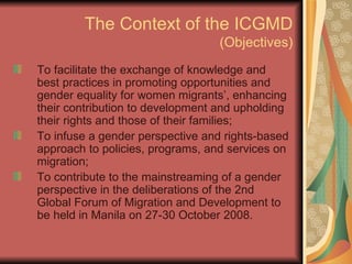 The Context of the ICGMD (Objectives) To facilitate the exchange of knowledge and best practices in promoting opportunities and gender equality for women migrants’, enhancing their contribution to development and upholding their rights and those of their families; To infuse a gender perspective and rights-based approach to policies, programs, and services on migration; To contribute to the mainstreaming of a gender perspective in the deliberations of the 2nd Global Forum of Migration and Development to be held in Manila on 27-30 October 2008. 