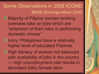 Some Observations in 2008 ICGMD texts  (Domingo-Albert 2008) Majority of Filipino women working overseas take on jobs which are “extension of their roles in performing domestic chores” Irony: Philippines have a relatively higher level of educated Filipinas  High literacy of women not balanced with availability of jobs in the country --- high unemployment rate results in abundant (idle) female labor 