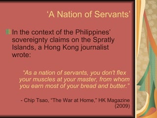 ‘A Nation of Servants’ In the context of the Philippines’ sovereignty claims on the Spratly Islands, a Hong Kong journalist wrote: “ As a nation of servants, you don't flex your muscles at your master, from whom you earn most of your bread and butter.” - Chip Tsao, “The War at Home,” HK Magazine (2009) 