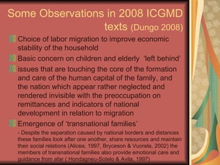 Some Observations in 2008 ICGMD texts  (Dungo 2008) Choice of labor migration to improve economic stability of the household Basic concern on children and elderly  ‘left behind’ issues that are touching the core of the formation and care of the human capital of the family, and the nation which appear rather neglected and rendered invisible with the preoccupation on remittances and indicators of national development in relation to migration Emergence of ‘transnational families’ - Despite the separation caused by national borders and distances these families look after one another, share resources and maintain their social relations (Alicea, 1997, Bryceson & Vuorela, 2002) the members of transnational families also provide emotional care and guidance from afar ( Hondagneu-Sotelo & Avila, 1997) 
