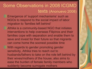 Some Observations in 2008 ICGMD texts  (Anonuevo 2008) Emergence of ‘support mechanisms’ such as NGOs to respond to the social impact of labor migration to ‘families left behind’ Athika  is a community-based NGO that initiates interventions to help overseas Filipinos and their families cope with separation and enable them to save and invest for their future so that migrants can come home the soonest possible time  With regards to gender promoting gender sensitivity, Athika tries to reach out to husbands/fathers to take on the role left behind by their wives/mothers of the house; also aims to ease the burden of female family members who suddenly become surrogate mothers  