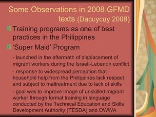 Some Observations in 2008 GFMD texts  (Dacuycuy 2008) Training programs as one of best practices in the Philippines ‘Super Maid’ Program - launched in the aftermath of displacement of migrant workers during the Israeli-Lebanon conflict - response to widespread perception that household help from the Philippines lack respect and subject to maltreatment due to lack of skills - goal was to improve image of unskilled migrant worker through formal training in language conducted by the Technical Education and Skills Development Authority (TESDA) and OWWA 