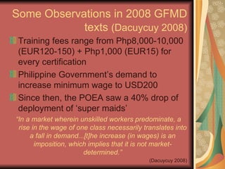 Some Observations in 2008 GFMD texts  (Dacuycuy 2008) Training fees range from Php8,000-10,000 (EUR120-150) + Php1,000 (EUR15) for every certification Philippine Government’s demand to increase minimum wage to USD200 Since then, the POEA saw a 40% drop of deployment of ‘super maids’ “ In a market wherein unskilled workers predominate, a rise in the wage of one class necessarily translates into a fall in demand...[t]he increase (in wages) is an imposition, which implies that it is not market-determined.” (Dacuycuy 2008) 