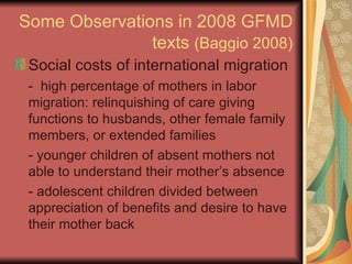 Some Observations in 2008 GFMD texts  (Baggio 2008) Social costs of international migration -  high percentage of mothers in labor migration: relinquishing of care giving functions to husbands, other female family members, or extended families - younger children of absent mothers not able to understand their mother’s absence - adolescent children divided between appreciation of benefits and desire to have their mother back 