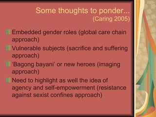 Some thoughts to ponder... (Caring 2005) Embedded gender roles (global care chain approach) Vulnerable subjects (sacrifice and suffering approach) ‘ Bagong bayani’ or new heroes (imaging approach) Need to highlight as well the idea of agency and self-empowerment (resistance against sexist confines approach) 