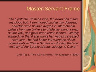 Master-Servant Frame “ As a patriotic Chinese man, the news has made my blood boil. I summoned Louisa, my domestic assistant who holds a degree in international politics from the University of Manila, hung a map on the wall, and gave her a harsh lecture. I sternly warned her that if she wants her wages increased next year, she had better tell everyone of her compatriots in Statue Square on Sunday that the entirety of the Spratly Islands belongs to China.” - Chip Tsao, “The War at Home,” HK Magazine (2009) 