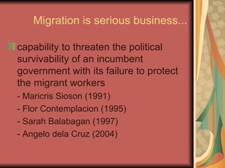 Migration is serious business... capability to threaten the political survivability of an incumbent government with its failure to protect the migrant workers - Maricris Sioson (1991) - Flor Contemplacion (1995) - Sarah Balabagan (1997) - Angelo dela Cruz (2004) 