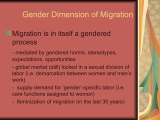 Gender Dimension of Migration Migration is in itself a gendered process - mediated by gendered norms, stereotypes, expectations, opportunities - global market (still) locked in a sexual division of labor (i.e. demarcation between women and men’s work) -  supply-demand for ‘gender’-specific labor (i.e. care functions assigned to women) -  feminization of migration (in the last 30 years) 