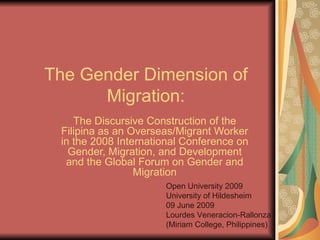 The Gender Dimension of Migration: The Discursive Construction of the Filipina as an Overseas/Migrant Worker in the 2008 International Conference on Gender, Migration, and Development and the Global Forum on Gender and Migration Open University 2009 University of Hildesheim 09 June 2009 Lourdes Veneracion-Rallonza (Miriam College, Philippines) 
