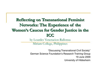 Reflecting on Transnational Feminist Networks: The Experience of the Women’s Caucus for Gender Justice in the ICC by Lourdes Veneracion-Rallonza Miriam College, Philippines “ Discussing Transnational Civil Society” German Science Foundation’s Research Training Group 19 June 2009 University of Hildesheim 