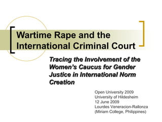 Wartime Rape and the International Criminal Court Tracing the Involvement of the Women’s Caucus for Gender Justice in International Norm Creation Open University 2009 University of Hildesheim 12 June 2009 Lourdes Veneracion-Rallonza (Miriam College, Philippines) 