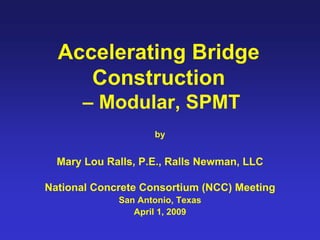 Accelerating Bridge
     Construction
      – Modular, SPMT
                    by


  Mary Lou Ralls, P.E., Ralls Newman, LLC

National Concrete Consortium (NCC) Meeting
             San Antonio, Texas
                April 1, 2009
 