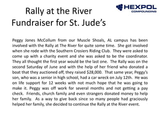 Peggy Jones McCollum from our Muscle Shoals, AL campus has been
involved with the Rally at The River for quite some time. She got involved
when she rode with the Southern Crosiers Riding Club. They were asked to
come up with a charity event and she was asked to be the coordinator.
They all thought the first year would be the last one. The Rally was on the
second Saturday of June and with the help of her friend who donated a
boat that they auctioned off, they raised $28,000. That same year, Peggy’s
son, who was a senior in high school, had a car wreck on July 12th. He was
on life support for 12 weeks with not much hope that he was going to
make it. Peggy was off work for several months and not getting a pay
check. Friends, church family and even strangers donated money to help
her family. As a way to give back since so many people had graciously
helped her family, she decided to continue the Rally at the River event.
Rally at the River
Fundraiser for St. Jude’s
 