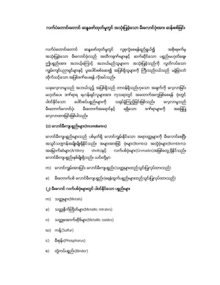 လက္ပံေတာင္းေတာင္ ဆႏၵေဖာ္ထုတ္မႈတြင္ အသံုးျပဳခဲ့ေသာ မီးေလာင္ဗံုးအား ဆန္းစစ္ျခင္း




လက္ပံေတာင္းေတာင္            ဆႏၵေဖာ္ထုတ္မႈတြင္       လူစုကြဲေစရန္ရည္ရြယ္၍           အစိုးရဖက္မွ
အသံုးျပဳခဲ့ေသာ    မီးေလာင္ဗံုးသည္       အထိက႐ုဏ္းမ်ားႏွင့္ ဆက္ဆိုင္ေသာ ပစၥည္းမဟုတ္ေခ်။
ဤပစၥည္း အား      အဘယ့္ေၾကာင့္        အဘယ္မည္သူမ်ားက          အသံုးျပဳခဲ့သည္ကို   လြတ္လပ္ေသာ
ကြ်မ္းက်င္ပညာရွင္မ်ားႏွင့္ ပူးေပါင္းစစ္ေဆး၍ အျပစ္ရွိသူမ်ားကို ႀကီးသည္ငယ္သည္ မခြဲျခားဘဲ
ထိုက္သင့္ေသာ အျပစ္ဒဏ္ေပးရန္ လုိအပ္သည္။

ယခုေလ့လာမႈသည္ အဘယ္သူ၌ အျပစ္ရွိသည္ တာဝန္ရွိသည္ဟုေသာ အခ်က္ကို ေလ့လာျခင္း
မဟုတ္ေပ။ ဒဏ္ရာရ ရဟန္းရွင္လူမ်ားအား ကုသရာတြင္ အေထာက္အကူျဖစ္ေစရန္ ဗံုးတြင္
ပါဝင္ႏိုင္ေသာ        ေပါင္း စပ္ပစၥည္းမ်ားကို     သ႐ုပ္ခြဲၾကည့္ျခင္းျဖစ္သည္။      ေလ့လာမႈသည္
မီး ေတာက္ေလာင္ပံု၊         မီးေတာက္အေရာင္ႏွင့္         ရရွိေသာ      ဒဏ္ရာမ်ားကို       အေျချပဳ
ေလ့လာထားျခင္း ျဖစ္ပါသည္။

(၁) ေလာင္မီးက်ပစၥည္းမ်ား(Incendiaries)

ေလာင္မီးက်ုပစၥည္း မ်ားသည္ ပစ္မွတ္ရွိ ေလာင္ကြ်မ္းႏိုင္ေသာ အရာဝတၳဳမ်ားကို မီးေလာင္ေစၿပီး
အသြင္သ႑ာန္အမ်ိဳးမ်ိဳးရွိႏိုင္သည္။ အမ်ားအားျဖင့္ ဗံုးမ်ား(Bombs)၊ အတြဲဗံုးမ်ား(Bomblets)၊
အေျမာက္ဆံမ်ား(Artillery          shells)ႏွင့္    လက္ပစ္ဗံုး မ်ား(Grenades)အျဖစ္ေတြ႕ရွိႏိုင္သည္။
ေလာင္မီးက်ပစၥည္း ႏွစ္မ်ိဳးရွိသည္။ ယင္းတို႔မွာ-

က) ေလာင္ကြ်မ္းအားျပင္း ေလာင္မီး က်ပစၥည္း(သတၳဳမ်ားထည္သြင္းျပဳလုပ္ထားသည္)

ခ)    မီးေတာက္ပစ္ ေလာင္မီး က်ပစၥည္း(ေရနံထြက္ပစၥည္းမ်ားထည္သြင္းျပဳလုပ္ထားသည္)

(၂) မီးေလာင္ လက္ပစ္ဗံုးမ်ားတြင္ ပါဝင္ႏိုင္ေသာ ပစၥည္း မ်ား

က) သတၳဳမ်ား(Metals)

ခ)    သတၳဳႏိုက္ႀထိတမ်ား(Metallic nitrates)
                   ္

ဂ)    သတၳဳေအာက္ဆိုဒ္မ်ား(Metallic oxides)

ဃ) ကန္႔(Sulfur)

င)    မီးစုန္း(Phosphorus)

စ)    တြဲကပ္ပစၥည္း(Binder)
 