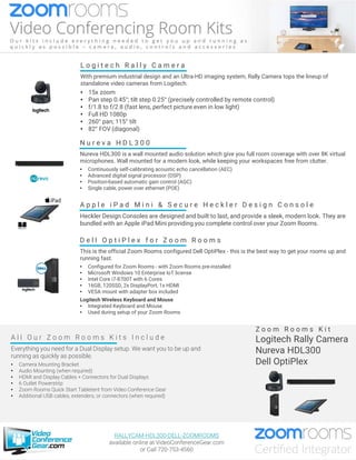 D e l l O p t i P l e x f o r Z o o m R o o m s
This is the official Zoom Rooms configured Dell OptiPlex - this is the best way to get your rooms up and
running fast.
• Configured for Zoom Rooms - with Zoom Rooms pre-installed
• Microsoft Windows 10 Enterprise IoT license
• Intel Core i7-8700T with 6 Cores
• 16GB, 120SSD, 2x DisplayPort, 1x HDMI
• VESA mount with adapter box included
Logitech Wireless Keyboard and Mouse
• Integrated Keyboard and Mouse
• Used during setup of your Zoom Rooms
A l l O u r Z o o m R o o m s K i t s I n c l u d e
Everything you need for a Dual Display setup. We want you to be up and
running as quickly as possible.
• Camera Mounting Bracket
• Audio Mounting (when required)
• HDMI and Display Cables + Connectors for Dual Displays
• 6 Outlet Powerstrip
• Zoom Rooms Quick Start Tabletent from Video Conference Gear
• Additional USB cables, extenders, or connectors (when required)
Z o o m R o o m s K i t
Logitech Rally Camera
Nureva HDL300
Dell OptiPlex
A p p l e i P a d M i n i & S e c u r e H e c k l e r D e s i g n C o n s o l e
Heckler Design Consoles are designed and built to last, and provide a sleek, modern look. They are
bundled with an Apple iPad Mini providing you complete control over your Zoom Rooms.
N u r e v a H D L 3 0 0
Nureva HDL300 is a wall mounted audio solution which give you full room coverage with over 8K virtual
microphones. Wall mounted for a modern look, while keeping your workspaces free from clutter.
• Continuously self-calibrating acoustic echo cancellation (AEC)
• Advanced digital signal processor (DSP)
• Position-based automatic gain control (AGC)
• Single cable, power over ethernet (POE)
L o g i t e c h R a l l y C a m e r a
With premium industrial design and an Ultra-HD imaging system, Rally Camera tops the lineup of
standalone video cameras from Logitech.
• 15x zoom
• Pan step 0.45°; tilt step 0.25° (precisely controlled by remote control)
• f/1.8 to f/2.8 (fast lens, perfect picture even in low light)
• Full HD 1080p
• 260° pan; 115° tilt
• 82° FOV (diagonal)
RALLYCAM-HDL300-DELL-ZOOMROOMS
available online at VideoConferenceGear.com
or Call 720-753-4560
 