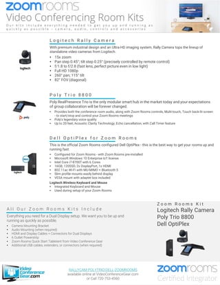 A l l O u r Z o o m R o o m s K i t s I n c l u d e
Everything you need for a Dual Display setup. We want you to be up and
running as quickly as possible.
• Camera Mounting Bracket
• Audio Mounting (when required)
• HDMI and Display Cables + Connectors for Dual Displays
• 6 Outlet Powerstrip
• Zoom Rooms Quick Start Tabletent from Video Conference Gear
• Additional USB cables, extenders, or connectors (when required)
Z o o m R o o m s K i t
Logitech Rally Camera
Poly Trio 8800
Dell OptiPlex
D e l l O p t i P l e x f o r Z o o m R o o m s
This is the official Zoom Rooms configured Dell OptiPlex - this is the best way to get your rooms up and
running fast.
• Configured for Zoom Rooms - with Zoom Rooms pre-installed
• Microsoft Windows 10 Enterprise IoT license
• Intel Core i7-8700T with 6 Cores
• 16GB, 120SSD, 2x DisplayPort, 1x HDMI
• 802.11ac Wi-Fi with MU-MIMO + Bluetooth 5
• Slim profile mounts easily behind display
• VESA mount with adapter box included
Logitech Wireless Keyboard and Mouse
• Integrated Keyboard and Mouse
• Used during setup of your Zoom Rooms
P o l y T r i o 8 8 0 0
Poly RealPresence Trio is the only modular smart hub in the market today and your expectations
of group collaboration will be forever changed.
• Provides both the conference room audio, along with Zoom Rooms controls, Multi-touch, Touch back-lit screen
- to start/stop and control your Zoom Rooms meetings
• Poly’s legendary voice quality
• Up to 20 feet, Acoustic Clarity Technology, Echo cancellation, with Call Timer feature
L o g i t e c h R a l l y C a m e r a
With premium industrial design and an Ultra-HD imaging system, Rally Camera tops the lineup of
standalone video cameras from Logitech.
• 15x zoom
• Pan step 0.45°; tilt step 0.25° (precisely controlled by remote control)
• f/1.8 to f/2.8 (fast lens, perfect picture even in low light)
• Full HD 1080p
• 260° pan; 115° tilt
• 82° FOV (diagonal)
RALLYCAM-POLYTRIO-DELL-ZOOMROOMS
available online at VideoConferenceGear.com
or Call 720-753-4560
 