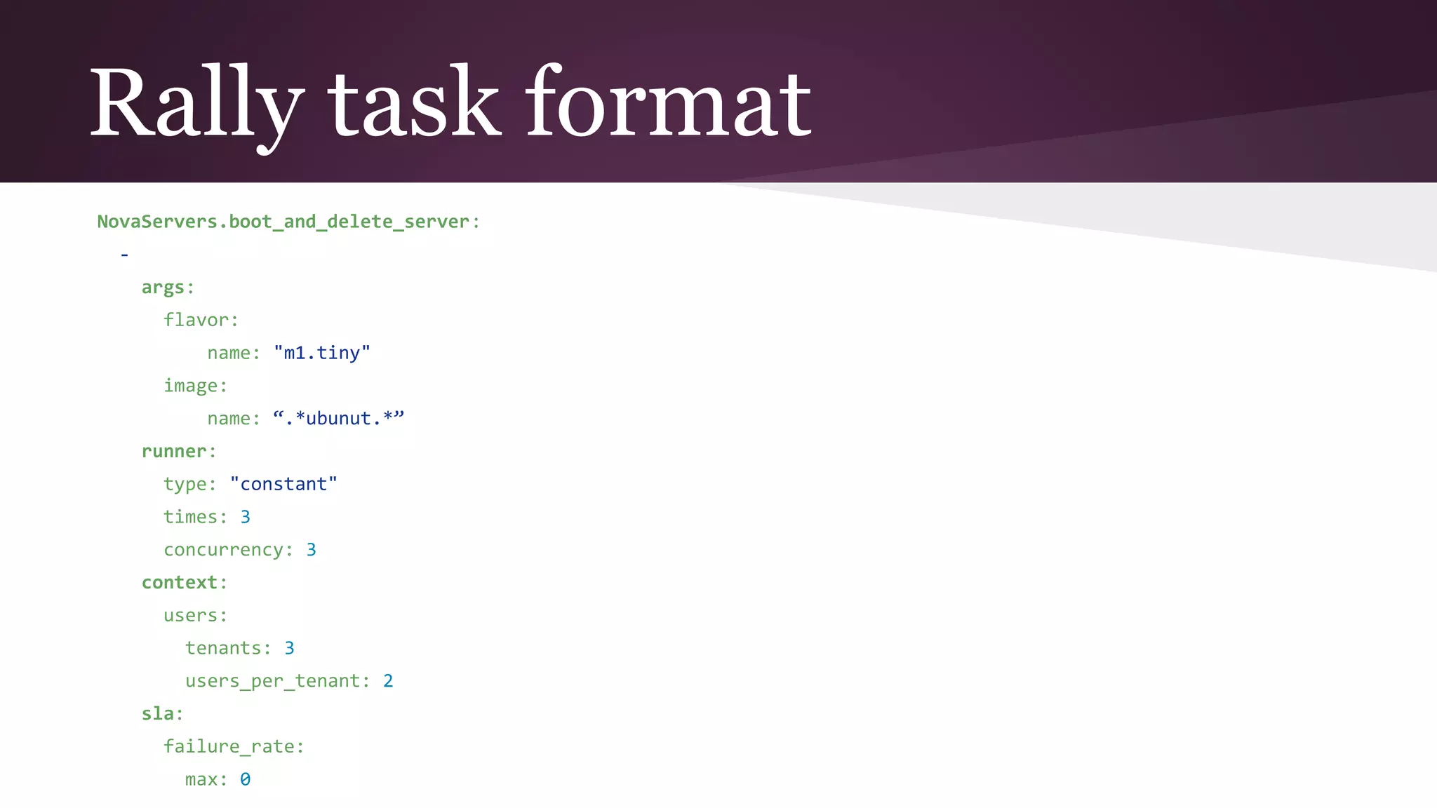 Rally task format
NovaServers.boot_and_delete_server:
-
args:
flavor:
name: "m1.tiny"
image:
name: “.*ubunut.*”
runner:
type: "constant"
times: 3
concurrency: 3
context:
users:
tenants: 3
users_per_tenant: 2
sla:
failure_rate:
max: 0
 