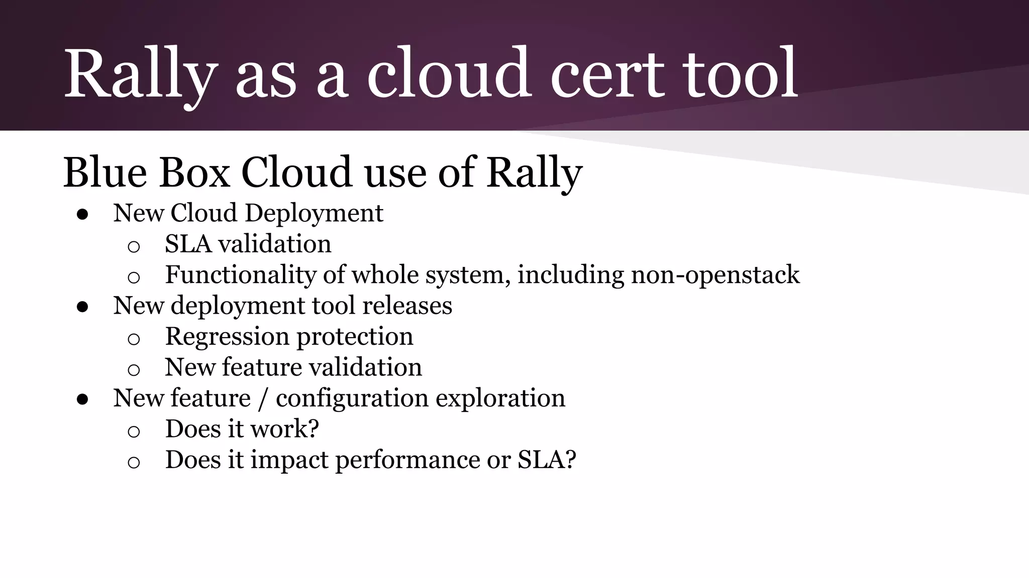 Rally as a cloud cert tool
Blue Box Cloud use of Rally
● New Cloud Deployment
o SLA validation
o Functionality of whole system, including non-openstack
● New deployment tool releases
o Regression protection
o New feature validation
● New feature / configuration exploration
o Does it work?
o Does it impact performance or SLA?
 