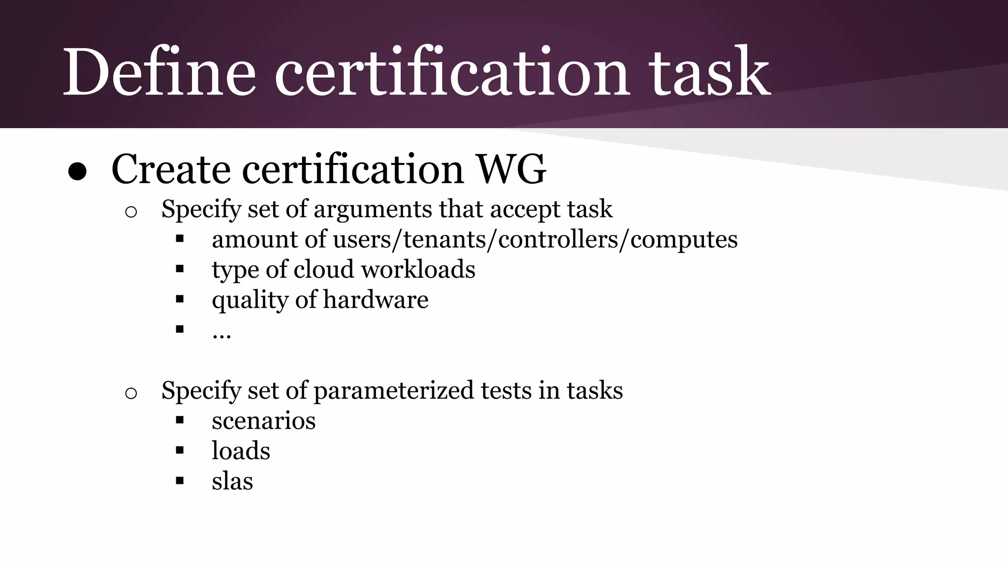 Define certification task
● Create certification WG
o Specify set of arguments that accept task
 amount of users/tenants/controllers/computes
 type of cloud workloads
 quality of hardware
 …
o Specify set of parameterized tests in tasks
 scenarios
 loads
 slas
 