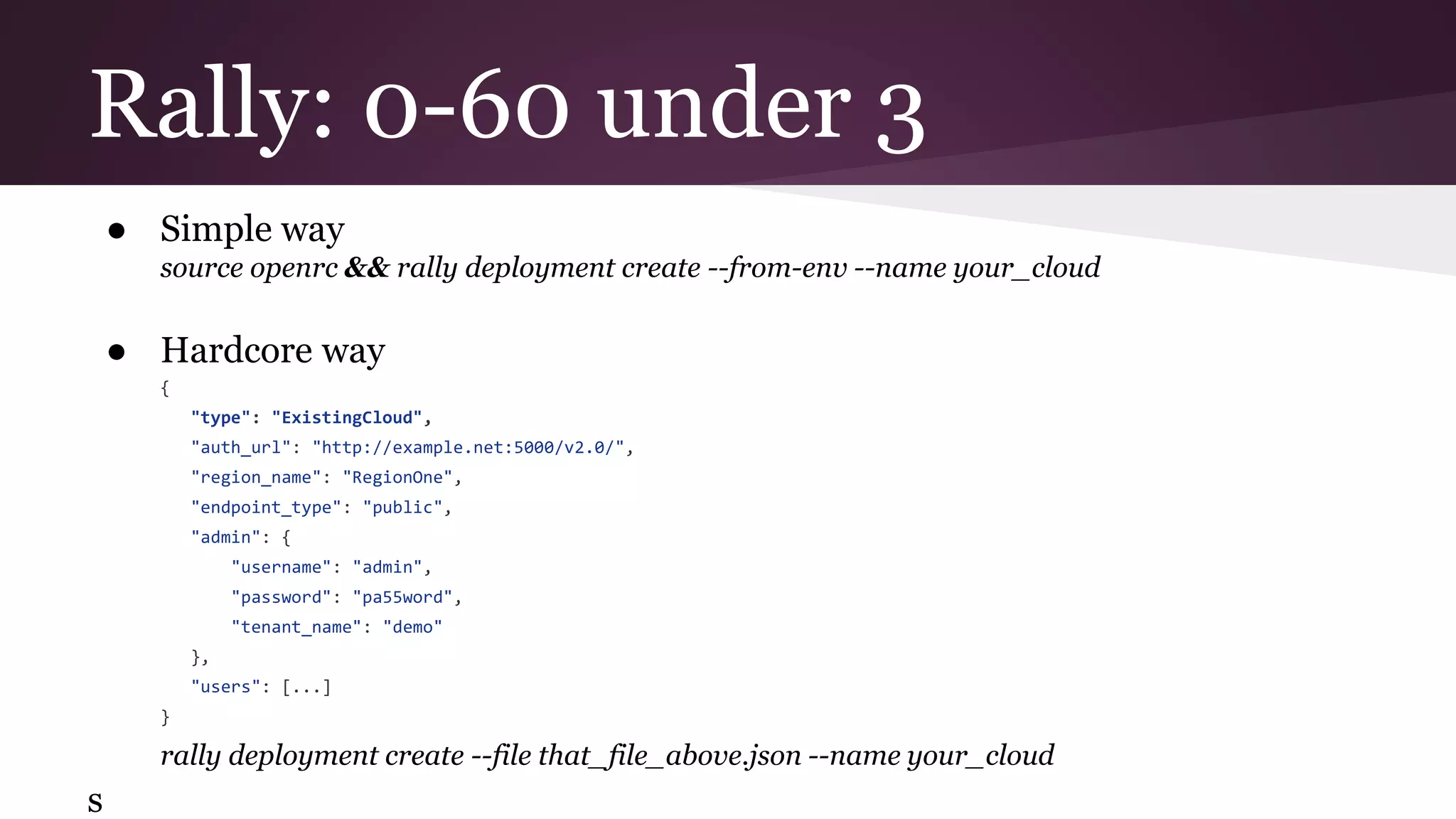 ● Simple way
source openrc && rally deployment create --from-env --name your_cloud
● Hardcore way
{
"type": "ExistingCloud",
"auth_url": "http://example.net:5000/v2.0/",
"region_name": "RegionOne",
"endpoint_type": "public",
"admin": {
"username": "admin",
"password": "pa55word",
"tenant_name": "demo"
},
"users": [...]
}
rally deployment create --file that_file_above.json --name your_cloud
s
Rally: 0-60 under 3
 