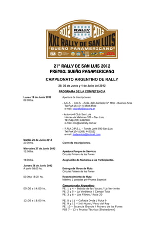 CAMPEONATO ARGENTINO DE RALLY
                             29, 30 de Junio y 1 de Julio del 2012

                             PROGRAMA DE LA COMPETENCIA

Lunes 18 de Junio 2012          Apertura de Inscripciones:
09:00 hs.
                                - A.C.A. - C.D.A. - Avda. del Libertador Nº 1850 - Buenos Aires
                                  Tel/FAX (54) (11) 4808-4599
                                  e-mail: cdarally@aca.org.ar

                                - Automóvil Club San Luis
                                  Héroes de Malvinas 328 – San Luis
                                  TE (54) (266) 4422848
                                  e-mail: info@acslrally.com.ar

                                - F.R.A.D.P.S.L. – Tomás Jofré 590 San Luis
                                  Tel/FAX (54) (266) 4453522
                                  e-mail: fradsanluis@hotmail.com

Martes 26 de Junio 2012
20:00 hs.                       Cierre de Inscripciones.

Miércoles 27 de Junio 2012
12:00 hs.                       Apertura Parque de Servicio
                                Circuito Potrero de los Funes

18:00 hs.                       Asignación de Números a los Participantes.

Jueves 28 de Junio 2012
A partir 08:00 hs.              Entrega de libros de Ruta
                                Circuito Potrero de los Funes

09:00 a 18:00 hs.               Reconocimiento de Ruta
                                Máximo 2 pasadas por Prueba Especial

                                Campeonato Argentino
09:00 a 14:00 hs.               PE. 1 y 4 – Bebida de las Vacas / La Vertiente
                                PE. 2 y 5 – La Vertiente / Campo Tula
                                PE. 3 y 6 – Los Filtros / Ruta 20

12:00 a 18:00 hs.               PE. 8 y 11 – Cañada Onda / Ruta 9
                                PE. 9 y 12 – Inti Huasi / Paso del Rey
                                PE. 10 – Estancia Grande / Potrero de los Funes
                                PSE 7 - 13 y Prueba Técnica (Shakedown)
 