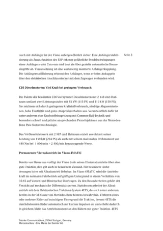 Auch mit Anhänger ist der Viano außergewöhnlich sicher: Eine Anhängerstabili-     Seite 3
sierung als Zusatzfunktion des ESP erkennt gefährliche Pendelschwingungen
eines Anhängers oder Caravans und baut sie über gezielte automatische Brems-
eingriffe ab. Voraussetzung ist eine werksseitig montierte Anhängerkupplung.
Die Anhängerstabilisierung erkennt den Anhänger, wenn er beim Ankuppeln
über den elektrischen Anschlussstecker mit dem Zugwagen verbunden wird.


CDI-Dieselmotoren: Viel Kraft bei geringem Verbrauch


Die Palette der bewährten CDI-Vierzylinder-Dieselmotoren mit 2 148 cm3 Hub-
raum umfasst zwei Leistungsstufen mit 85 kW (115 PS) und 110 kW (150 PS).
Sie zeichnen sich durch geringeren Kraftstoffverbrauch, niedrige Abgasemissio-
nen, hohe Elastizität und gutes Ansprechverhalten aus. Verantwortlich dafür ist
unter anderem eine Kraftstoffeinspritzung mit Common-Rail-Technik und
besonders schnell und präzise ansprechenden Piezo-Injektoren aus der Mercedes-
Benz Pkw-Motorentechnologie.


Das V6-Dieseltriebwerk mit 2 987 cm3 Hubraum erzielt sowohl mit seiner
Leistung von 150 kW (204 PS) als auch mit seinem maximalen Drehmoment von
440 Nm bei 1 800/min – 2 400/min herausragende Werte.


Permanenter Vierradantrieb im Viano 4MATIC


Bereits von Hause aus verfügt der Viano dank seines Hinterradantriebs über eine
gute Traktion, dies gilt auch in beladenem Zustand. Für besondere Anfor-
derungen ist er mit Allradantrieb lieferbar. Im Viano 4MATIC wird die Antriebs-
kraft im normalen Fahrbetrieb auf griffigem Untergrund in einem Verhältnis von
35:65 auf Vorder- und Hinterachse übertragen. Zu den Besonderheiten gehört der
Verzicht auf mechanische Differenzialsperren. Stattdessen arbeitet der Allrad-
antrieb mit dem Elektronischen Traktions-System 4ETS, das sich unter anderem
bereits in der M-Klasse von Mercedes-Benz bestens bewährt hat. Verlieren eines
oder mehrere Räder auf rutschigem Untergrund die Traktion, bremst 4ETS die
durchdrehenden Räder automatisch mit kurzen Impulsen ab und erhöht dadurch
in gleichem Maße das Antriebsmoment an den Rädern mit guter Traktion. 4ETS


Daimler Communications, 70546 Stuttgart, Germany
Mercedes-Benz - Eine Marke der Daimler AG
 