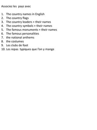 Associez les pays avec
1. The country names in English
2. The country flags
3. The country leaders + their names
4. The country symbols + their names
5. The famous monuments + their names
6. The famous personalities
7. the national anthems
8. the costumes
9. Les clubs de foot
10. Les repas typiques que l’on y mange
 