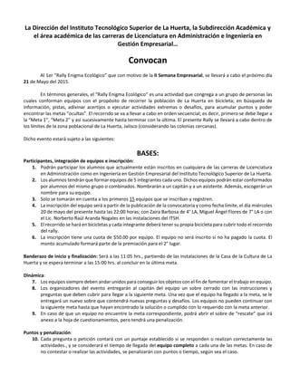 La Dirección del Instituto Tecnológico Superior de La Huerta, la Subdirección Académica y
el área académica de las carreras de Licenciatura en Administración e Ingeniería en
Gestión Empresarial…
Convocan
Al 1er “Rally Enigma Ecológico” que con motivo de la II Semana Empresarial, se llevará a cabo el próximo día
21 de Mayo del 2015.
En términos generales, el “Rally Enigma Ecológico” es una actividad que congrega a un grupo de personas las
cuales conforman equipos con el propósito de recorrer la población de La Huerta en bicicleta; en búsqueda de
información, pistas, adivinar acertijos o ejecutar actividades extremas o desafíos, para acumular puntos y poder
encontrar las metas “ocultas”. El recorrido se va a llevar a cabo en orden secuencial; es decir, primero se debe llegar a
la “Meta 1”, “Meta 2” y así sucesivamente hasta terminar con la última. El presente Rally se llevará a cabo dentro de
los límites de la zona poblacional de La Huerta, Jalisco (considerando las colonias cercanas).
Dicho evento estará sujeto a las siguientes:
BASES:
Participantes, integración de equipos e inscripción:
1. Podrán participar los alumnos que actualmente están inscritos en cualquiera de las carreras de Licenciatura
en Administración como en Ingeniería en Gestión Empresarial del Instituto Tecnológico Superior de La Huerta.
2. Los alumnos tendrán que formar equipos de 5 integrantes cada uno. Dichos equipos podrán estar conformados
por alumnos del mismo grupo o combinados. Nombrarán a un capitán y a un asistente. Además, escogerán un
nombre para su equipo.
3. Solo se tomarán en cuenta a los primeros 15 equipos que se inscriban y registren.
4. La inscripción del equipo será a partir de la publicación de la convocatoria y como fecha límite, el día miércoles
20 de mayo del presente hasta las 22:00 horas; con Zaira Barbosa de 4° LA, Miguel Ángel Flores de 7° LA o con
el Lic. Norberto Raúl Aranda Nogales en las instalaciones del ITSH.
5. El recorrido se hará en bicicletas y cada integrante deberá tener su propia bicicleta para cubrir todo el recorrido
del rally.
6. La inscripción tiene una cuota de $50.00 por equipo. El equipo no será inscrito si no ha pagado la cuota. El
monto acumulado formará parte de la premiación para el 2° lugar.
Banderazo de inicio y finalización: Será a las 11:05 hrs., partiendo de las instalaciones de la Casa de la Cultura de La
Huerta y se espera terminar a las 15:00 hrs. al concluir en la última meta.
Dinámica:
7. Los equipos siempre deben andar unidos para conseguir los objetos con el fin de fomentar el trabajo en equipo.
8. Los organizadores del evento entregarán al capitán del equipo un sobre cerrado con las instrucciones y
preguntas que deben cubrir para llegar a la siguiente meta. Una vez que el equipo ha llegado a la meta, se le
entregará un nuevo sobre que contendrá nuevas preguntas y desafíos. Los equipos no pueden continuar con
la siguiente meta hasta que hayan encontrado la solución o cumplido con lo requerido con la meta anterior.
9. En caso de que un equipo no encuentre la meta correspondiente, podrá abrir el sobre de “rescate” que irá
anexo a la hoja de cuestionamientos, pero tendrá una penalización.
Puntos y penalización:
10. Cada pregunta o petición contará con un puntaje establecido si se responden o realizan correctamente las
actividades., y se considerará el tiempo de llegada del equipo completo a cada una de las metas. En caso de
no contestar o realizar las actividades, se penalizarán con puntos o tiempo, según sea el caso.
 