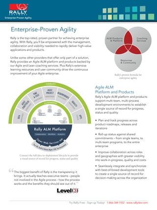 Enterprise-Proven Agility
Rally is the top-rated, proven partner for achieving enterprise
agility. With Rally, you’ll be empowered with the management,
collaboration and visibility needed to rapidly deliver high-value
applications and products.

Unlike some other providers that offer only part of a solution,
Rally provides an Agile ALM platform and products backed by
our Agile and Lean coaching services. Plus Rally’s extensive
learning resources and user community drive the continuous
improvement of your Agile enterprise.                                                      Rally’s proven formula for
                                                                                                enterprise agility


                                                                           Agile ALM
                                                                           Platform and Products
                                                                           Rally’s Agile ALM platform and products
                                                                           support multi-team, multi-process
                                                                           development environments to establish
                                                                           a single source of record for progress,
                                                                           status and quality.



                                                                           product roadmaps, releases and
                                                                           iterations

                                                                             Roll-up status against shared
                                                                           commitments – from single teams, to
                                                                           multi-team programs, to the entire
                                                                           enterprise

                                                                              Improve collaboration across roles
       Connect the full idea-to-deployment lifecycle to provide            and geographies with greater visibility
       a visual source of record for progress, status and quality
                                                                           into work-in-progress, quality and costs

                                                                             Seamlessly integrate and synchronize


“
                                                                           with best-of-breed development tools
  The biggest beneﬁt of Rally is the transparency it
                                                                           to create a single source of record for
  brings. It actually teaches executive teams - people
                                                                           decision-making across the organization
  not involved in the Agile process - how the process
  works and the beneﬁts they should see out of it.            ”


                                                       Try Rally Free - Sign-up Today! 1-866-348-1552 www.rallydev.com
 