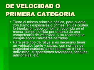 DE VELOCIDAD O PRIMERA CATEGORIA Tiene el mismo principio básico, pero cuenta con tramos especiales o primes, en los cuales la tripulación debe cumplir el recorrido en el menor tiempo posible por tratarse de una competencia de velocidad, y su recorrido se cumple sobre carreteras cerradas. Para este tipo de rallye si es necesario tener un vehículo, fuerte y rápido, con normas de seguridad estrictas como las barras o jaulas antivuelco, suspensiones reforzadas, tanques adicionales, etc.  