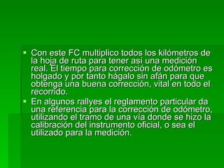 Con este FC multiplico todos los kilómetros de la hoja de ruta para tener así una medición real. El tiempo para corrección de odómetro es holgado y por tanto hágalo sin afán para que obtenga una buena corrección, vital en todo el recorrido. En algunos rallyes el reglamento particular da una referencia para la corrección de odómetro, utilizando el tramo de una vía donde se hizo la calibración del instrumento oficial, o sea el utilizado para la medición. 